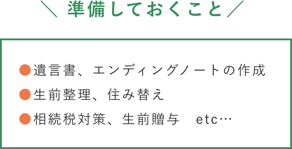 ＼ 準備しておくこと／●遺言書、エンディングノートの作成 ●生前整理、住み替え ●相続税対策、生前贈与